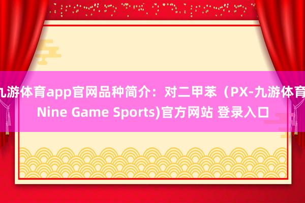 九游体育app官网品种简介：对二甲苯（PX-九游体育(Nine Game Sports)官方网站 登录入口
