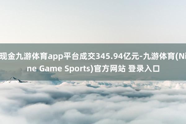 现金九游体育app平台成交345.94亿元-九游体育(Nine Game Sports)官方网站 登录入口