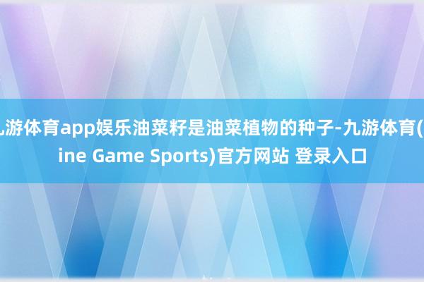 九游体育app娱乐油菜籽是油菜植物的种子-九游体育(Nine Game Sports)官方网站 登录入口