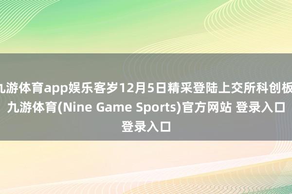 九游体育app娱乐客岁12月5日精采登陆上交所科创板-九游体育(Nine Game Sports)官方网站 登录入口