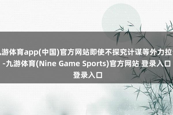 九游体育app(中国)官方网站即使不探究计谋等外力拉动-九游体育(Nine Game Sports)官方网站 登录入口