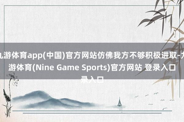 九游体育app(中国)官方网站仿佛我方不够积极进取-九游体育(Nine Game Sports)官方网站 登录入口