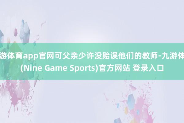 九游体育app官网可父亲少许没贻误他们的教师-九游体育(Nine Game Sports)官方网站 登录入口