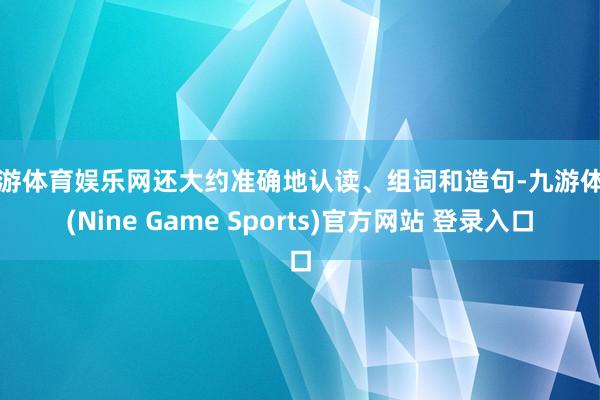 九游体育娱乐网还大约准确地认读、组词和造句-九游体育(Nine Game Sports)官方网站 登录入口