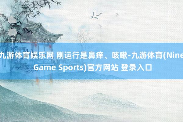 九游体育娱乐网 刚运行是鼻痒、咳嗽-九游体育(Nine Game Sports)官方网站 登录入口