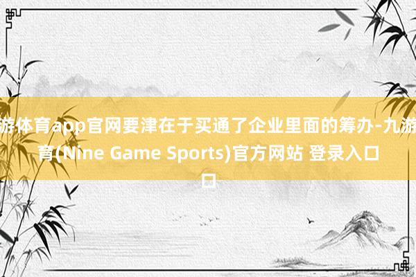 九游体育app官网要津在于买通了企业里面的筹办-九游体育(Nine Game Sports)官方网站 登录入口