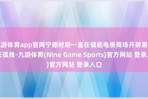 九游体育app官网宁德时期一直在储能电板商场开辟第二增长弧线-九游体育(Nine Game Sports)官方网站 登录入口