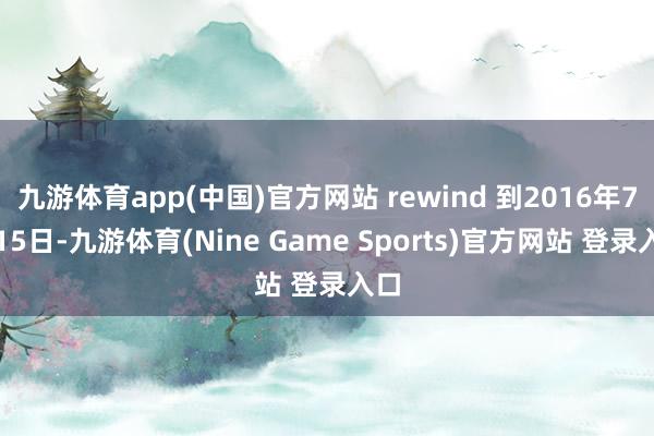 九游体育app(中国)官方网站 rewind 到2016年7月15日-九游体育(Nine Game Sports)官方网站 登录入口