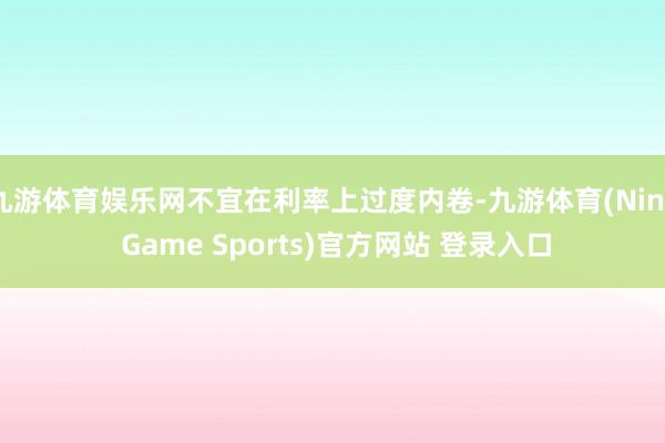 九游体育娱乐网不宜在利率上过度内卷-九游体育(Nine Game Sports)官方网站 登录入口