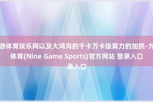 九游体育娱乐网以及大鸿沟的千卡万卡级算力的加抓-九游体育(Nine Game Sports)官方网站 登录入口