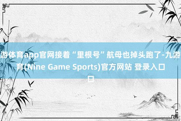 九游体育app官网接着“里根号”航母也掉头跑了-九游体育(Nine Game Sports)官方网站 登录入口