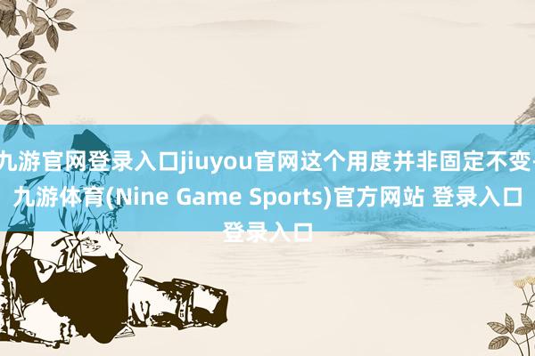 九游官网登录入口jiuyou官网这个用度并非固定不变-九游体育(Nine Game Sports)官方网站 登录入口