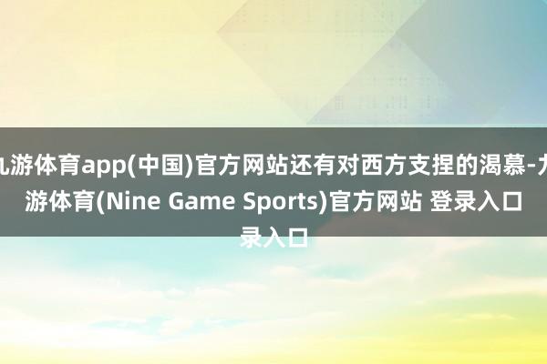 九游体育app(中国)官方网站还有对西方支捏的渴慕-九游体育(Nine Game Sports)官方网站 登录入口
