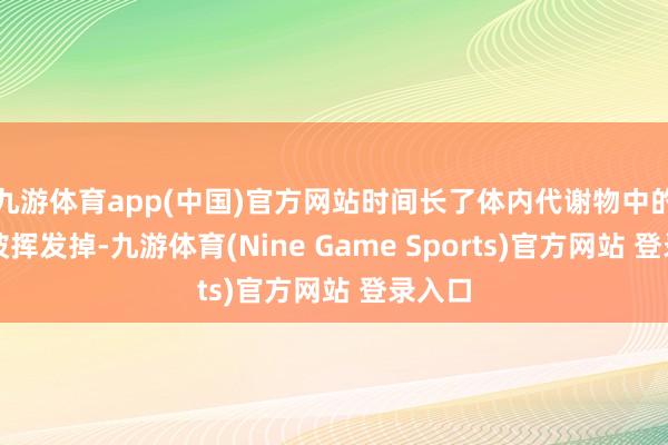 九游体育app(中国)官方网站时间长了体内代谢物中的水分被挥发掉-九游体育(Nine Game Sports)官方网站 登录入口