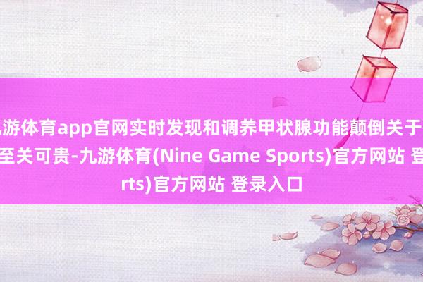 九游体育app官网实时发现和调养甲状腺功能颠倒关于母婴健康至关可贵-九游体育(Nine Game Sports)官方网站 登录入口