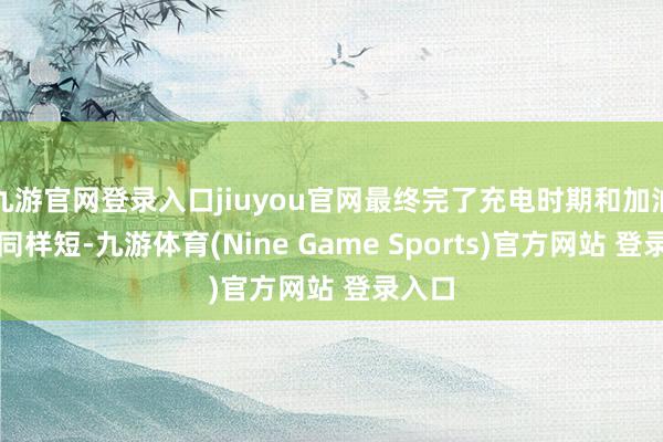 九游官网登录入口jiuyou官网最终完了充电时期和加油时期同样短-九游体育(Nine Game Sports)官方网站 登录入口