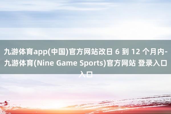 九游体育app(中国)官方网站改日 6 到 12 个月内-九游体育(Nine Game Sports)官方网站 登录入口