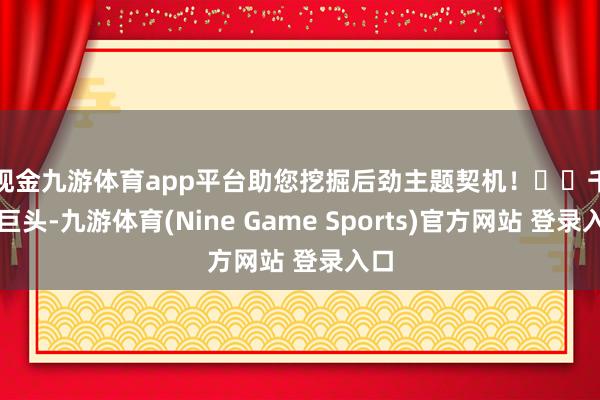 现金九游体育app平台助您挖掘后劲主题契机！		　　千亿巨头-九游体育(Nine Game Sports)官方网站 登录入口
