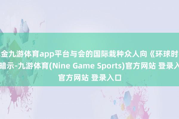 现金九游体育app平台与会的国际栽种众人向《环球时报》暗示-九游体育(Nine Game Sports)官方网站 登录入口