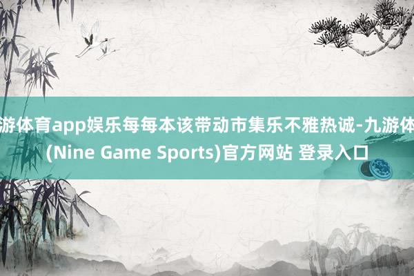 九游体育app娱乐每每本该带动市集乐不雅热诚-九游体育(Nine Game Sports)官方网站 登录入口