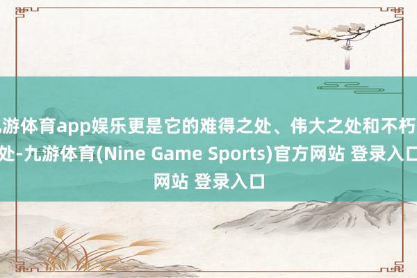 九游体育app娱乐更是它的难得之处、伟大之处和不朽之处-九游体育(Nine Game Sports)官方网站 登录入口
