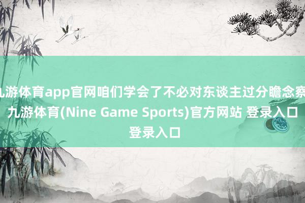 九游体育app官网咱们学会了不必对东谈主过分瞻念察-九游体育(Nine Game Sports)官方网站 登录入口