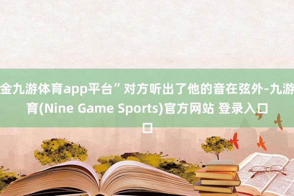 现金九游体育app平台”对方听出了他的音在弦外-九游体育(Nine Game Sports)官方网站 登录入口