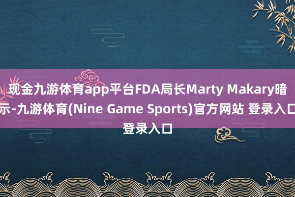 现金九游体育app平台FDA局长Marty Makary暗示-九游体育(Nine Game Sports)官方网站 登录入口