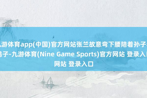 九游体育app(中国)官方网站张兰故意弯下腰陪着孙子看鸭子-九游体育(Nine Game Sports)官方网站 登录入口