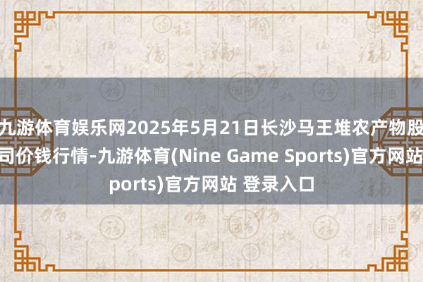 九游体育娱乐网2025年5月21日长沙马王堆农产物股份有限公司价钱行情-九游体育(Nine Game Sports)官方网站 登录入口