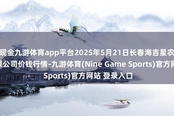 现金九游体育app平台2025年5月21日长春海吉星农居品物流有限公司价钱行情-九游体育(Nine Game Sports)官方网站 登录入口