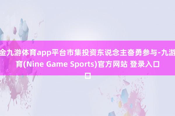 现金九游体育app平台市集投资东说念主奋勇参与-九游体育(Nine Game Sports)官方网站 登录入口