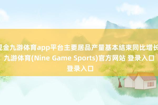 现金九游体育app平台主要居品产量基本结束同比增长-九游体育(Nine Game Sports)官方网站 登录入口