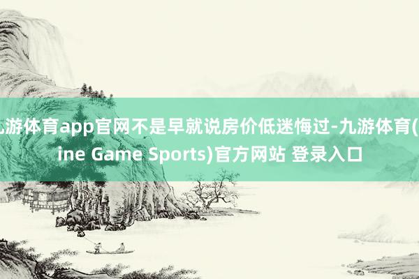 九游体育app官网不是早就说房价低迷悔过-九游体育(Nine Game Sports)官方网站 登录入口