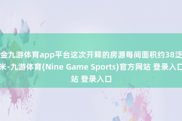 现金九游体育app平台这次开释的房源每间面积约38泛泛米-九游体育(Nine Game Sports)官方网站 登录入口