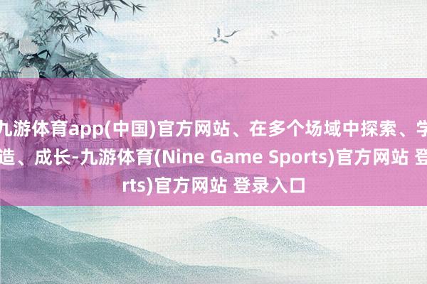 九游体育app(中国)官方网站、在多个场域中探索、学习、创造、成长-九游体育(Nine Game Sports)官方网站 登录入口