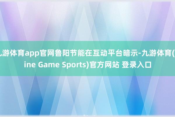 九游体育app官网鲁阳节能在互动平台暗示-九游体育(Nine Game Sports)官方网站 登录入口