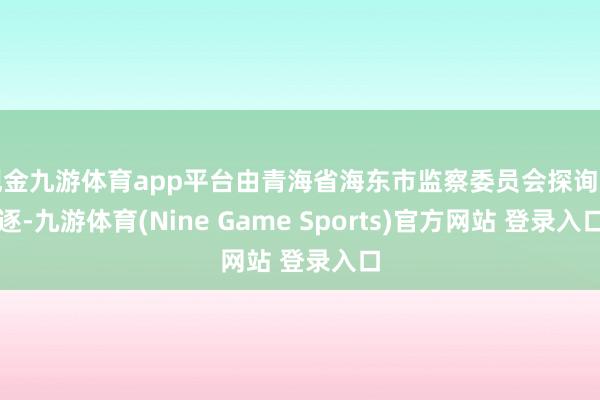 现金九游体育app平台由青海省海东市监察委员会探询斥逐-九游体育(Nine Game Sports)官方网站 登录入口