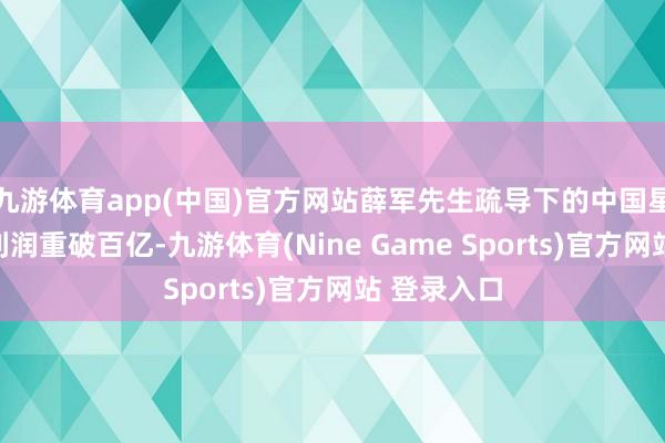 九游体育app(中国)官方网站薛军先生疏导下的中国星河归母净利润重破百亿-九游体育(Nine Game Sports)官方网站 登录入口