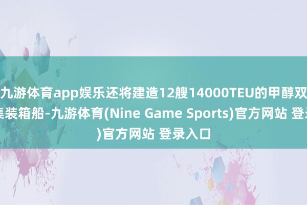 九游体育app娱乐还将建造12艘14000TEU的甲醇双燃料集装箱船-九游体育(Nine Game Sports)官方网站 登录入口