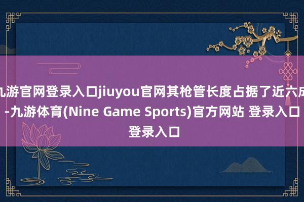九游官网登录入口jiuyou官网其枪管长度占据了近六成-九游体育(Nine Game Sports)官方网站 登录入口