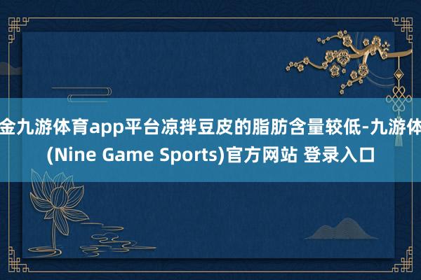 现金九游体育app平台凉拌豆皮的脂肪含量较低-九游体育(Nine Game Sports)官方网站 登录入口