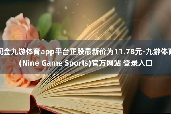现金九游体育app平台正股最新价为11.78元-九游体育(Nine Game Sports)官方网站 登录入口