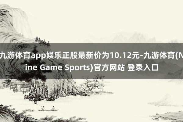 九游体育app娱乐正股最新价为10.12元-九游体育(Nine Game Sports)官方网站 登录入口