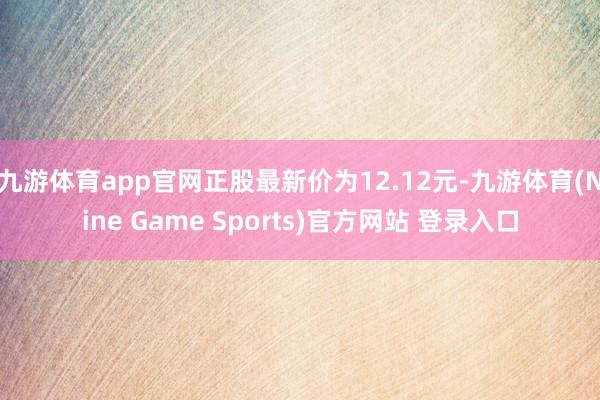 九游体育app官网正股最新价为12.12元-九游体育(Nine Game Sports)官方网站 登录入口
