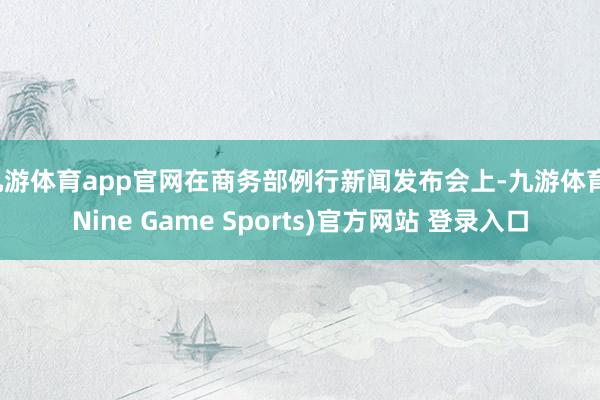九游体育app官网在商务部例行新闻发布会上-九游体育(Nine Game Sports)官方网站 登录入口