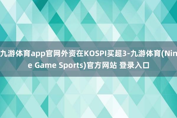 九游体育app官网外资在KOSPI买超3-九游体育(Nine Game Sports)官方网站 登录入口