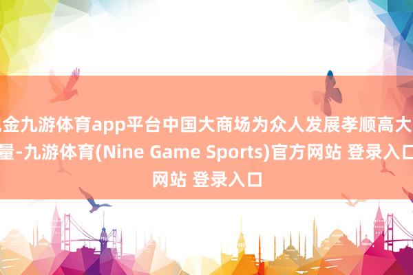 现金九游体育app平台中国大商场为众人发展孝顺高大增量-九游体育(Nine Game Sports)官方网站 登录入口