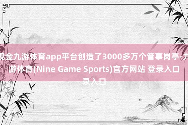 现金九游体育app平台创造了3000多万个管事岗亭-九游体育(Nine Game Sports)官方网站 登录入口