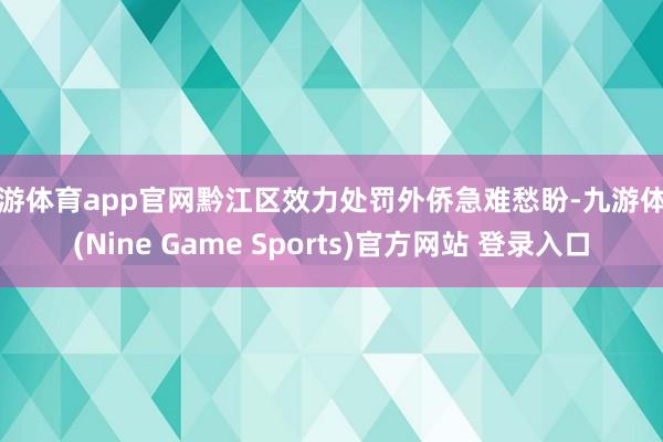 九游体育app官网黔江区效力处罚外侨急难愁盼-九游体育(Nine Game Sports)官方网站 登录入口